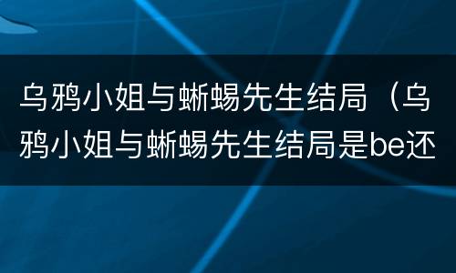 乌鸦小姐与蜥蜴先生结局（乌鸦小姐与蜥蜴先生结局是be还是he）