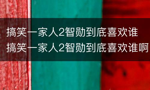 搞笑一家人2智勋到底喜欢谁 搞笑一家人2智勋到底喜欢谁啊