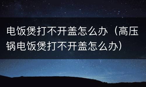 电饭煲打不开盖怎么办（高压锅电饭煲打不开盖怎么办）