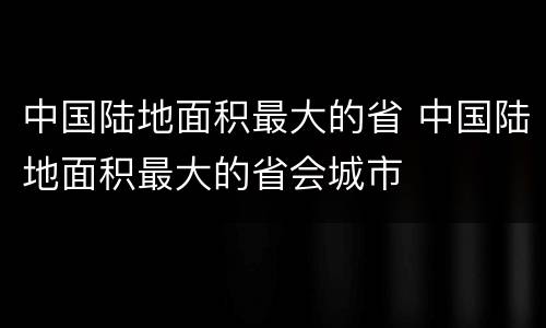 中国陆地面积最大的省 中国陆地面积最大的省会城市