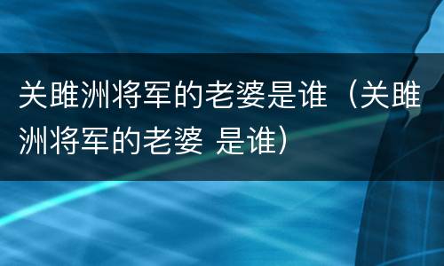 关雎洲将军的老婆是谁（关雎洲将军的老婆 是谁）