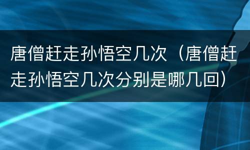 唐僧赶走孙悟空几次（唐僧赶走孙悟空几次分别是哪几回）