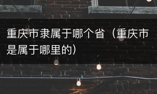 重庆市隶属于哪个省（重庆市是属于哪里的）