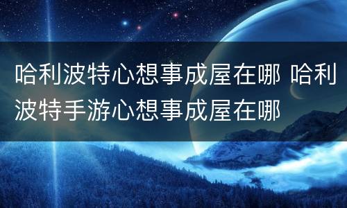 哈利波特心想事成屋在哪 哈利波特手游心想事成屋在哪