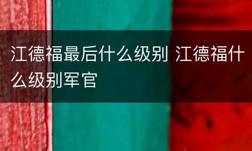 江德福最后什么级别 江德福什么级别军官