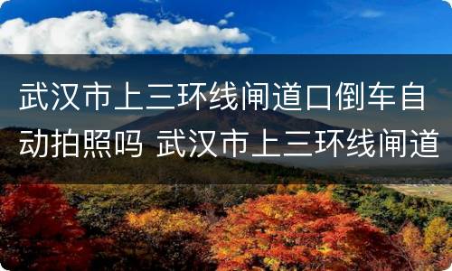 武汉市上三环线闸道口倒车自动拍照吗 武汉市上三环线闸道口倒车会拍照吗