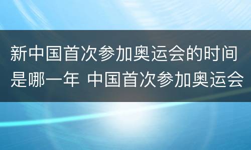 新中国首次参加奥运会的时间是哪一年 中国首次参加奥运会是在哪一年