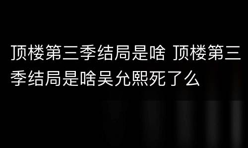 顶楼第三季结局是啥 顶楼第三季结局是啥吴允熙死了么