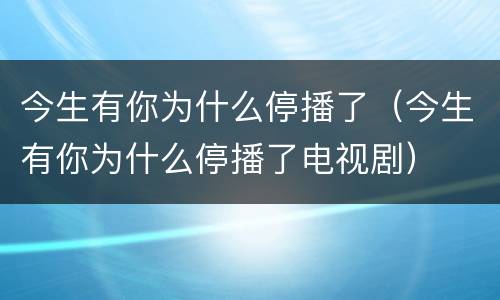 今生有你为什么停播了（今生有你为什么停播了电视剧）