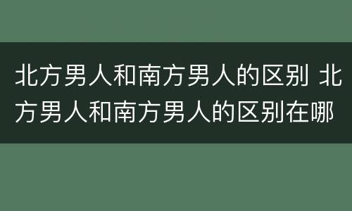 北方男人和南方男人的区别 北方男人和南方男人的区别在哪