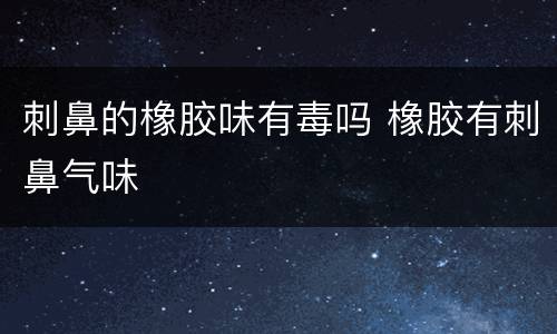 刺鼻的橡胶味有毒吗 橡胶有刺鼻气味