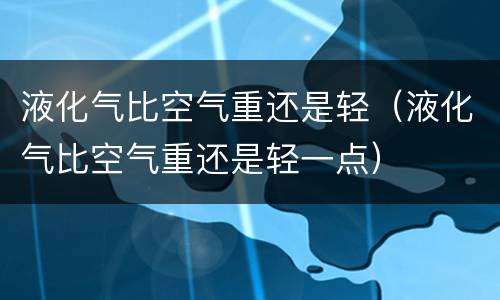 液化气比空气重还是轻（液化气比空气重还是轻一点）