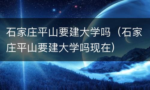 石家庄平山要建大学吗（石家庄平山要建大学吗现在）