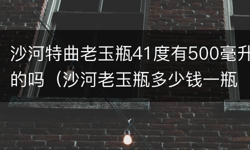 沙河特曲老玉瓶41度有500毫升的吗（沙河老玉瓶多少钱一瓶）