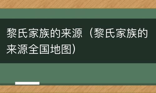 黎氏家族的来源（黎氏家族的来源全国地图）