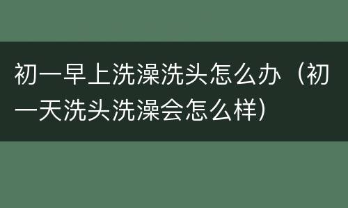 初一早上洗澡洗头怎么办（初一天洗头洗澡会怎么样）