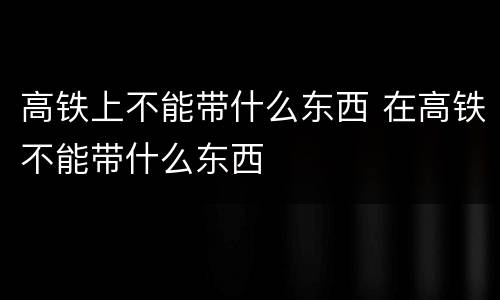 高铁上不能带什么东西 在高铁不能带什么东西