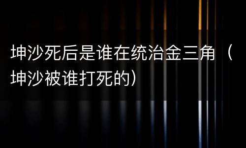 坤沙死后是谁在统治金三角（坤沙被谁打死的）