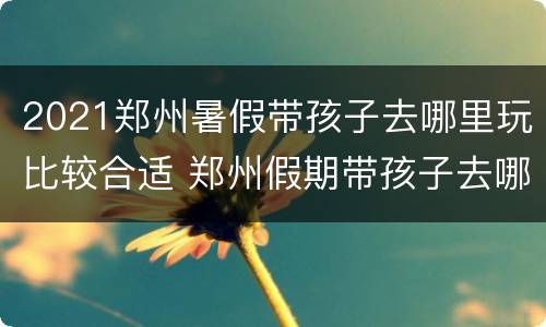 2021郑州暑假带孩子去哪里玩比较合适 郑州假期带孩子去哪里玩比较好