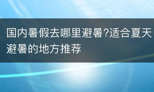 国内暑假去哪里避暑?适合夏天避暑的地方推荐