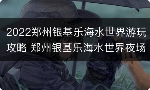 2022郑州银基乐海水世界游玩攻略 郑州银基乐海水世界夜场几点到几点