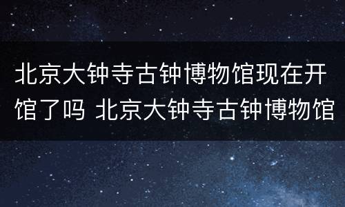 北京大钟寺古钟博物馆现在开馆了吗 北京大钟寺古钟博物馆现在开馆了吗多少钱