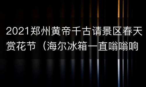 2021郑州黄帝千古请景区春天赏花节（海尔冰箱一直嗡嗡响,打开就不响了）