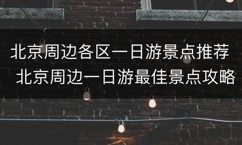 北京周边各区一日游景点推荐 北京周边一日游最佳景点攻略