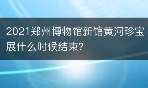 2021郑州博物馆新馆黄河珍宝展什么时候结束？