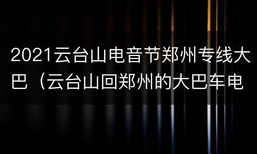 2021云台山电音节郑州专线大巴（云台山回郑州的大巴车电话）