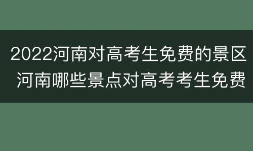 2022河南对高考生免费的景区 河南哪些景点对高考考生免费