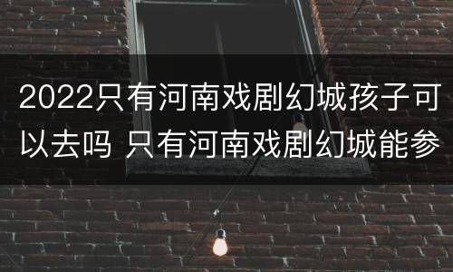 2022只有河南戏剧幻城孩子可以去吗 只有河南戏剧幻城能参观吗