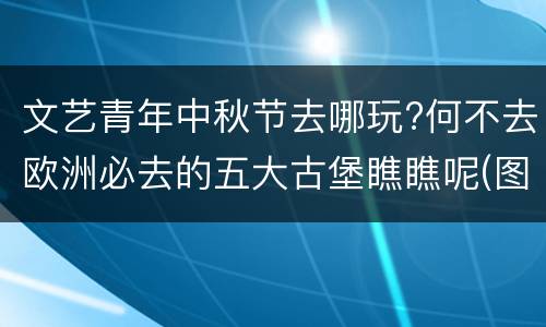 文艺青年中秋节去哪玩?何不去欧洲必去的五大古堡瞧瞧呢(图)