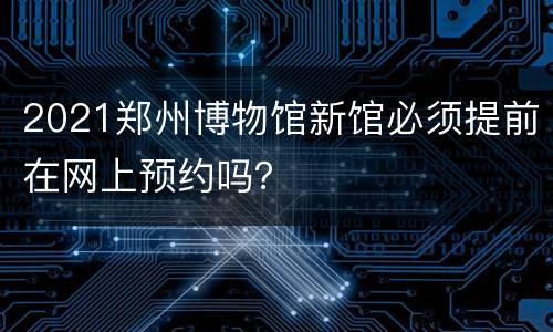 2021郑州博物馆新馆必须提前在网上预约吗？