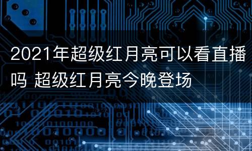 2021年超级红月亮可以看直播吗 超级红月亮今晚登场