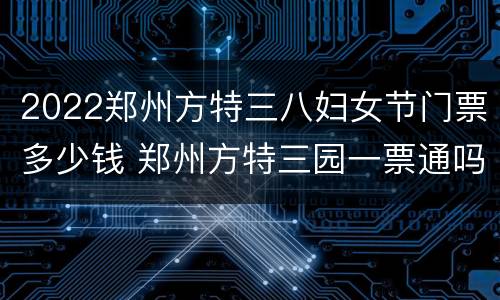 2022郑州方特三八妇女节门票多少钱 郑州方特三园一票通吗