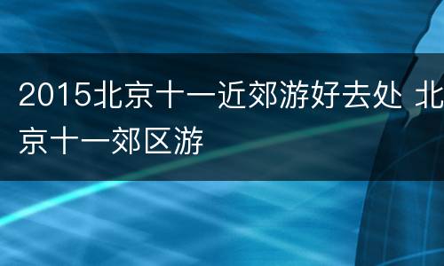 2015北京十一近郊游好去处 北京十一郊区游