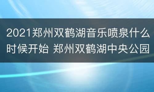 2021郑州双鹤湖音乐喷泉什么时候开始 郑州双鹤湖中央公园音乐喷泉几点