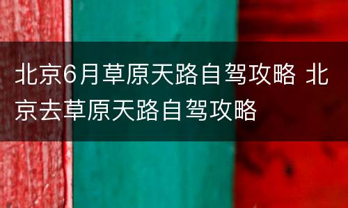 北京6月草原天路自驾攻略 北京去草原天路自驾攻略