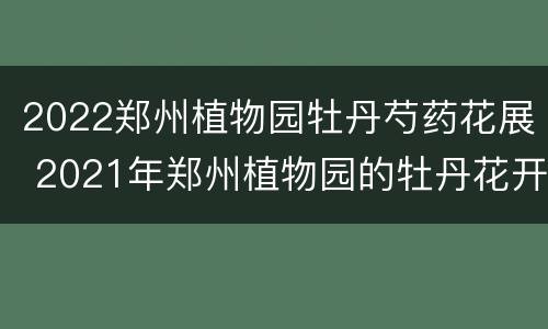 2022郑州植物园牡丹芍药花展 2021年郑州植物园的牡丹花开了吗