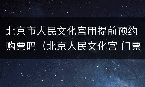 北京市人民文化宫用提前预约购票吗（北京人民文化宫 门票）