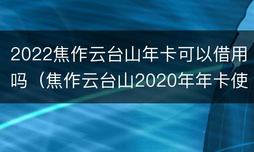 2022焦作云台山年卡可以借用吗（焦作云台山2020年年卡使用时间）