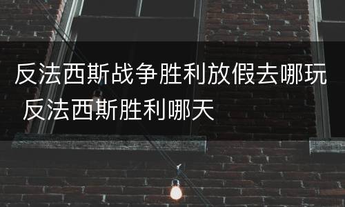 反法西斯战争胜利放假去哪玩 反法西斯胜利哪天