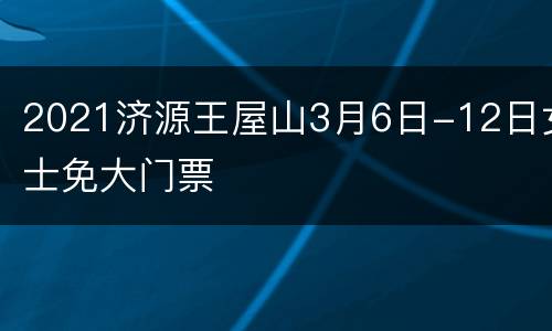 2021济源王屋山3月6日-12日女士免大门票