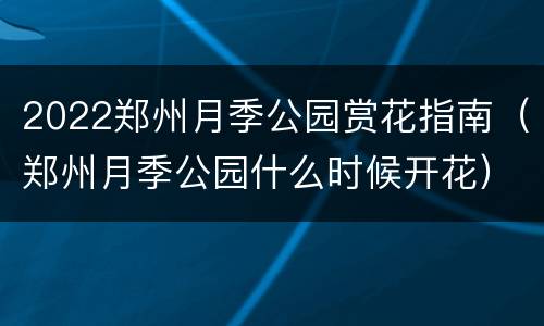 2022郑州月季公园赏花指南（郑州月季公园什么时候开花）