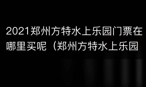 2021郑州方特水上乐园门票在哪里买呢（郑州方特水上乐园门票多少钱一张2020）