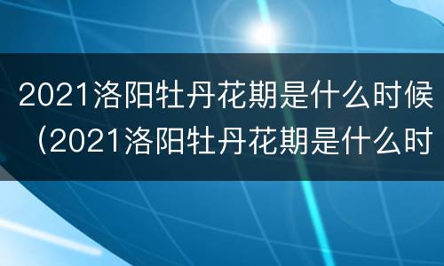 2021洛阳牡丹花期是什么时候（2021洛阳牡丹花期是什么时候开的）