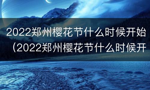 2022郑州樱花节什么时候开始（2022郑州樱花节什么时候开始举行）