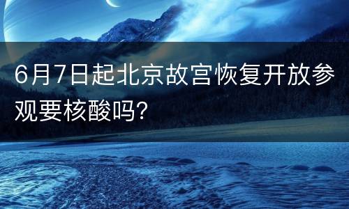 6月7日起北京故宫恢复开放参观要核酸吗？