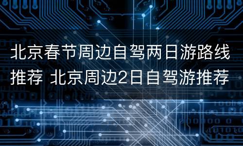 北京春节周边自驾两日游路线推荐 北京周边2日自驾游推荐